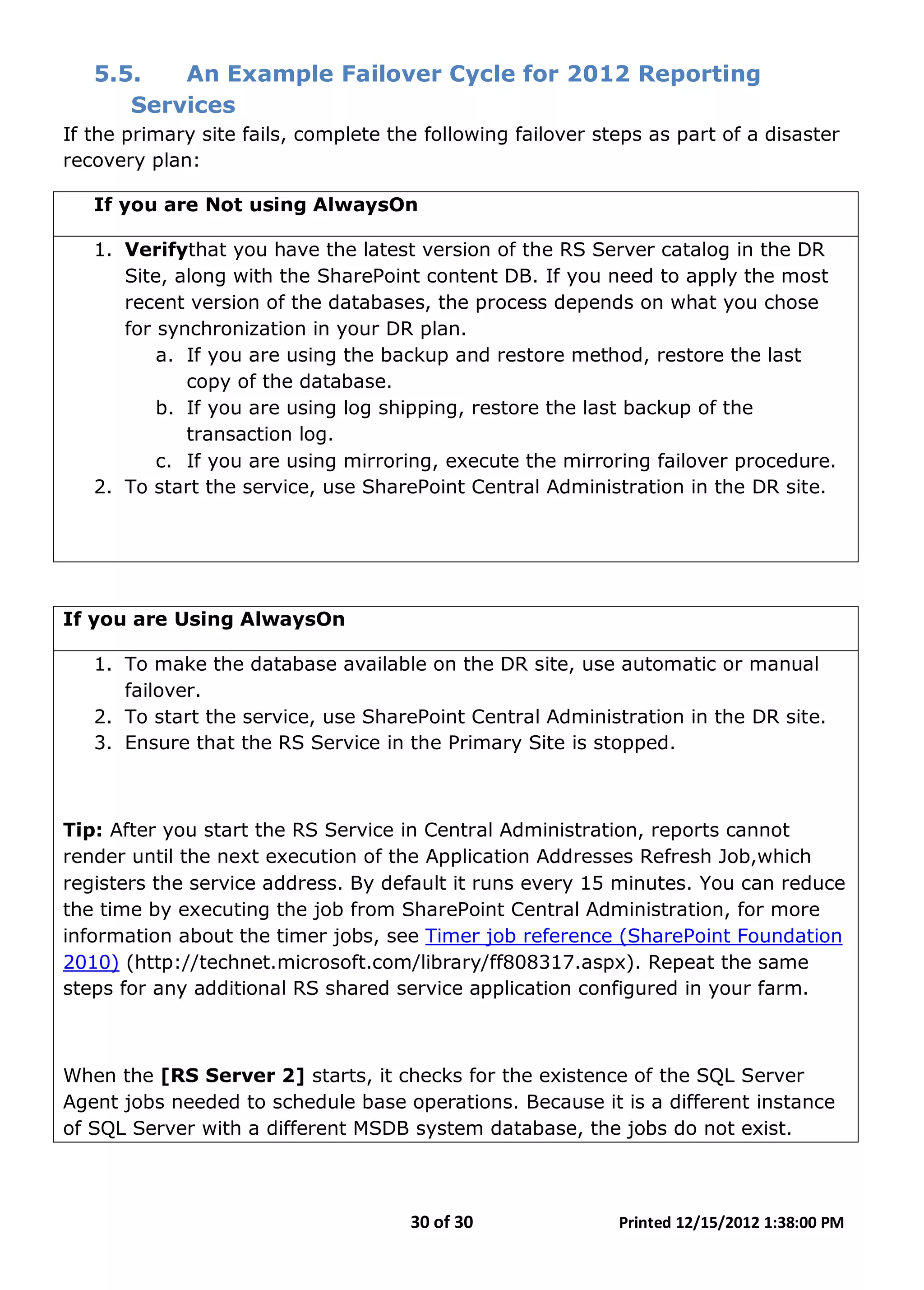 30 of 30 Printed 12/15/2012 1:38:00 PM
5.5. An Example Failover Cycle for 2012 Reporting
Services
If the primary site fails, complete the following failover steps as part of a disaster
recovery plan:
If you are Not using AlwaysOn
1. Verifythat you have the latest version of the RS Server catalog in the DR
Site, along with the SharePoint content DB. If you need to apply the most
recent version of the databases, the process depends on what you chose
for synchronization in your DR plan.
a. If you are using the backup and restore method, restore the last
copy of the database.
b. If you are using log shipping, restore the last backup of the
transaction log.
c. If you are using mirroring, execute the mirroring failover procedure.
2. To start the service, use SharePoint Central Administration in the DR site.
If you are Using AlwaysOn
1. To make the database available on the DR site, use automatic or manual
failover.
2. To start the service, use SharePoint Central Administration in the DR site.
3. Ensure that the RS Service in the Primary Site is stopped.
Tip: After you start the RS Service in Central Administration, reports cannot
render until the next execution of the Application Addresses Refresh Job,which
registers the service address. By default it runs every 15 minutes. You can reduce
the time by executing the job from SharePoint Central Administration, for more
information about the timer jobs, see Timer job reference (SharePoint Foundation
2010) (http://technet.microsoft.com/library/ff808317.aspx). Repeat the same
steps for any additional RS shared service application configured in your farm.
When the [RS Server 2] starts, it checks for the existence of the SQL Server
Agent jobs needed to schedule base operations. Because it is a different instance
of SQL Server with a different MSDB system database, the jobs do not exist.
 