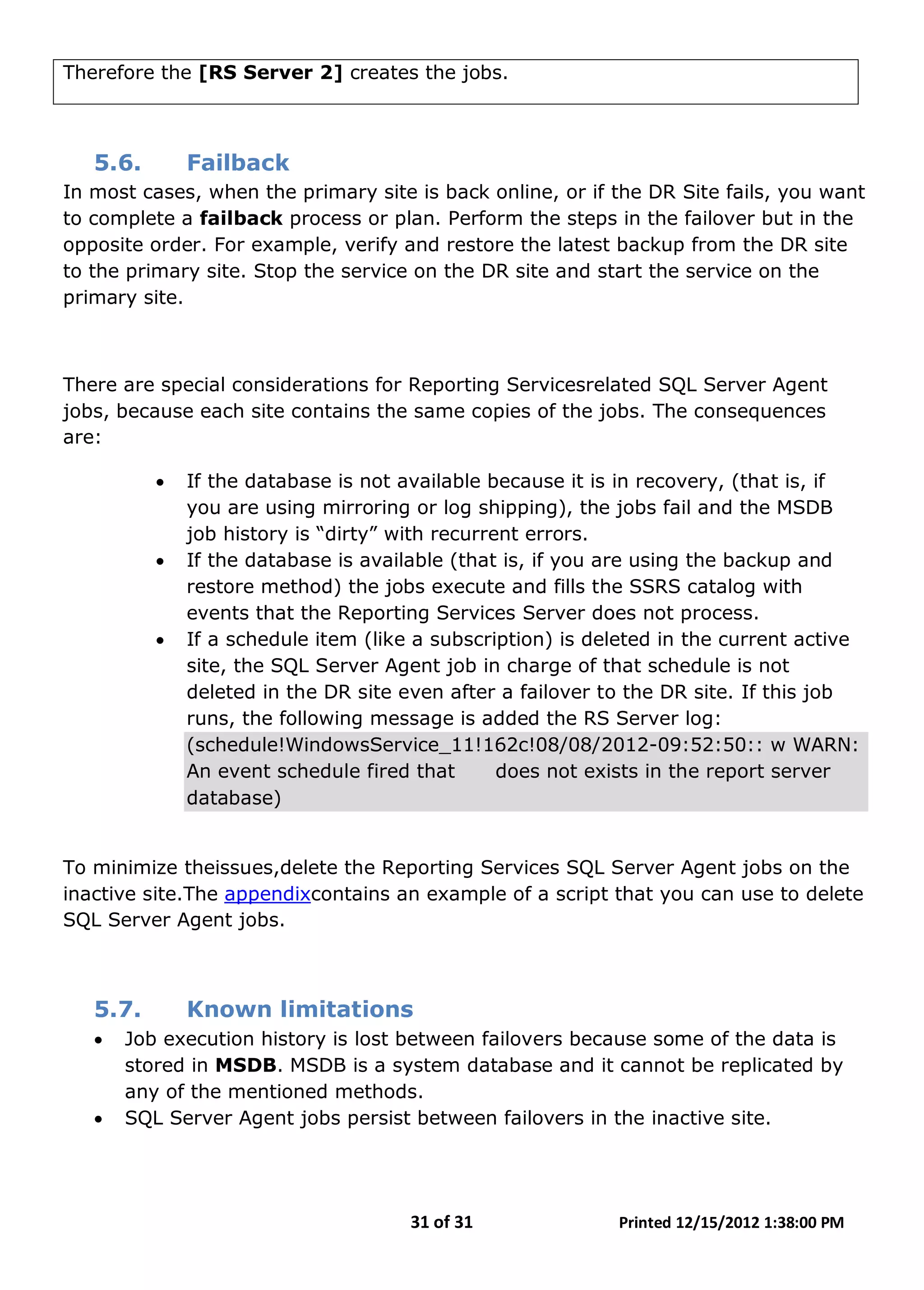 31 of 31 Printed 12/15/2012 1:38:00 PM
Therefore the [RS Server 2] creates the jobs.
5.6. Failback
In most cases, when the primary site is back online, or if the DR Site fails, you want
to complete a failback process or plan. Perform the steps in the failover but in the
opposite order. For example, verify and restore the latest backup from the DR site
to the primary site. Stop the service on the DR site and start the service on the
primary site.
There are special considerations for Reporting Servicesrelated SQL Server Agent
jobs, because each site contains the same copies of the jobs. The consequences
are:
• If the database is not available because it is in recovery, (that is, if
you are using mirroring or log shipping), the jobs fail and the MSDB
job history is “dirty” with recurrent errors.
• If the database is available (that is, if you are using the backup and
restore method) the jobs execute and fills the SSRS catalog with
events that the Reporting Services Server does not process.
• If a schedule item (like a subscription) is deleted in the current active
site, the SQL Server Agent job in charge of that schedule is not
deleted in the DR site even after a failover to the DR site. If this job
runs, the following message is added the RS Server log:
(schedule!WindowsService_11!162c!08/08/2012-09:52:50:: w WARN:
An event schedule fired that does not exists in the report server
database)
To minimize theissues,delete the Reporting Services SQL Server Agent jobs on the
inactive site.The appendixcontains an example of a script that you can use to delete
SQL Server Agent jobs.
5.7. Known limitations
• Job execution history is lost between failovers because some of the data is
stored in MSDB. MSDB is a system database and it cannot be replicated by
any of the mentioned methods.
• SQL Server Agent jobs persist between failovers in the inactive site.
 