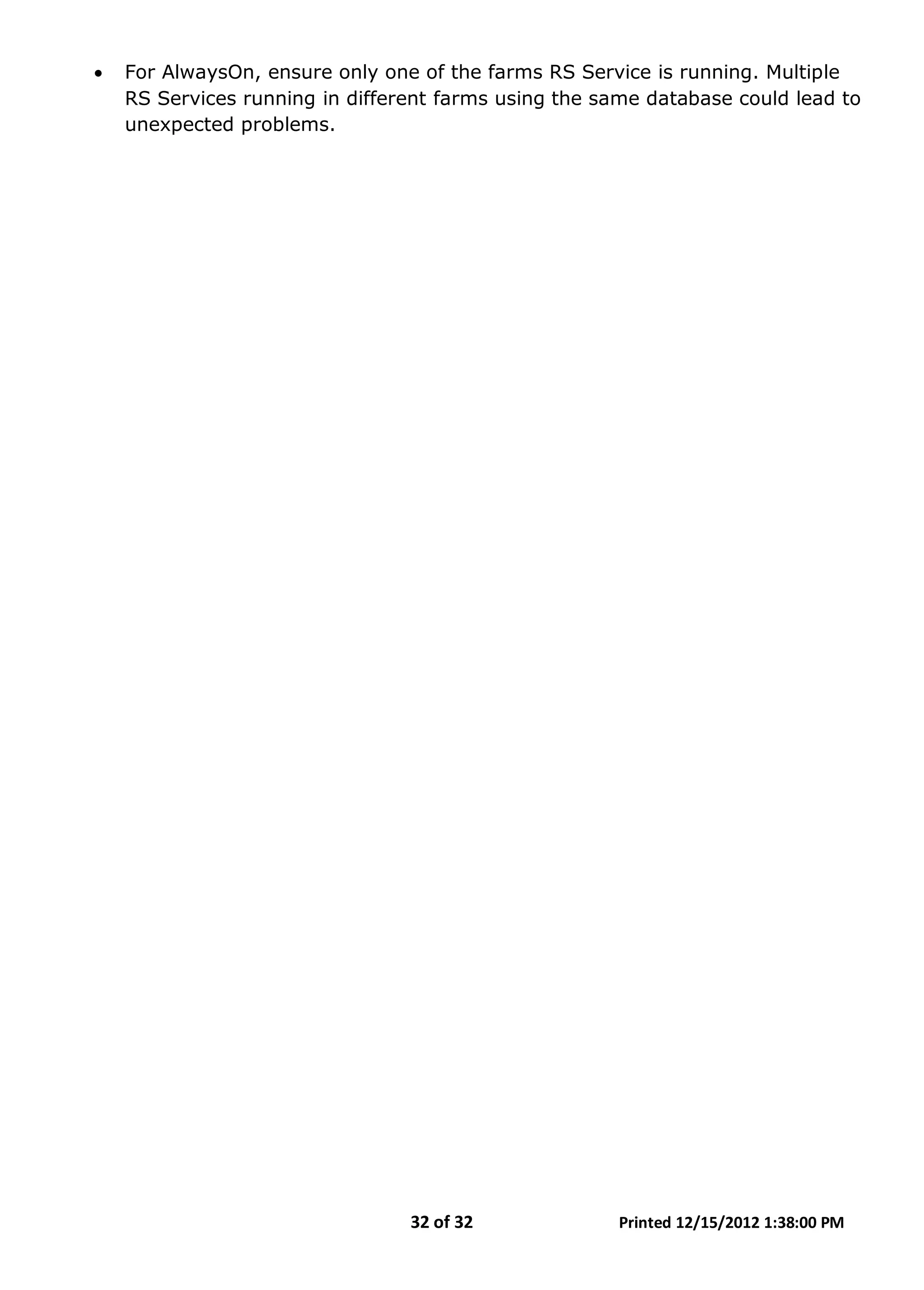 32 of 32 Printed 12/15/2012 1:38:00 PM
• For AlwaysOn, ensure only one of the farms RS Service is running. Multiple
RS Services running in different farms using the same database could lead to
unexpected problems.
 