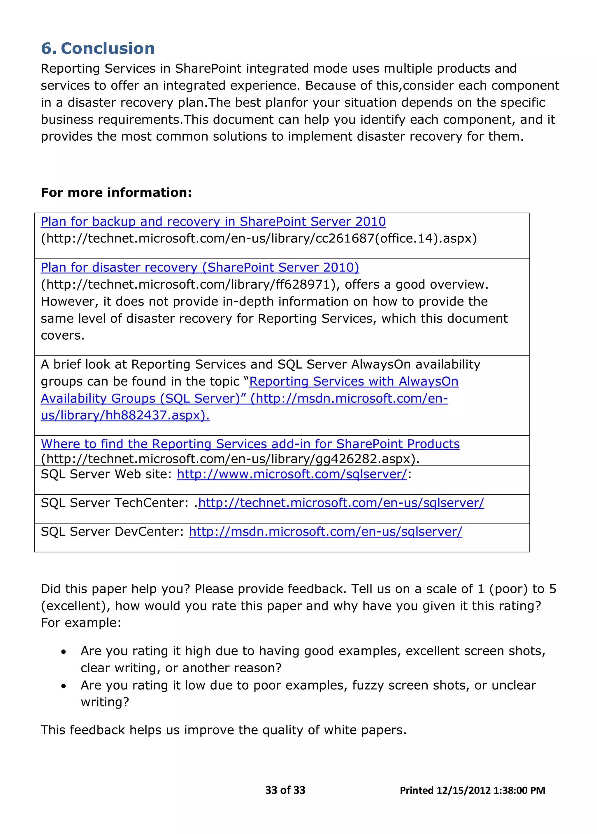 33 of 33 Printed 12/15/2012 1:38:00 PM
6. Conclusion
Reporting Services in SharePoint integrated mode uses multiple products and
services to offer an integrated experience. Because of this,consider each component
in a disaster recovery plan.The best planfor your situation depends on the specific
business requirements.This document can help you identify each component, and it
provides the most common solutions to implement disaster recovery for them.
For more information:
Plan for backup and recovery in SharePoint Server 2010
(http://technet.microsoft.com/en-us/library/cc261687(office.14).aspx)
Plan for disaster recovery (SharePoint Server 2010)
(http://technet.microsoft.com/library/ff628971), offers a good overview.
However, it does not provide in-depth information on how to provide the
same level of disaster recovery for Reporting Services, which this document
covers.
A brief look at Reporting Services and SQL Server AlwaysOn availability
groups can be found in the topic “Reporting Services with AlwaysOn
Availability Groups (SQL Server)” (http://msdn.microsoft.com/en-
us/library/hh882437.aspx).
Where to find the Reporting Services add-in for SharePoint Products
(http://technet.microsoft.com/en-us/library/gg426282.aspx).
SQL Server Web site: http://www.microsoft.com/sqlserver/:
SQL Server TechCenter: .http://technet.microsoft.com/en-us/sqlserver/
SQL Server DevCenter: http://msdn.microsoft.com/en-us/sqlserver/
Did this paper help you? Please provide feedback. Tell us on a scale of 1 (poor) to 5
(excellent), how would you rate this paper and why have you given it this rating?
For example:
• Are you rating it high due to having good examples, excellent screen shots,
clear writing, or another reason?
• Are you rating it low due to poor examples, fuzzy screen shots, or unclear
writing?
This feedback helps us improve the quality of white papers.
 