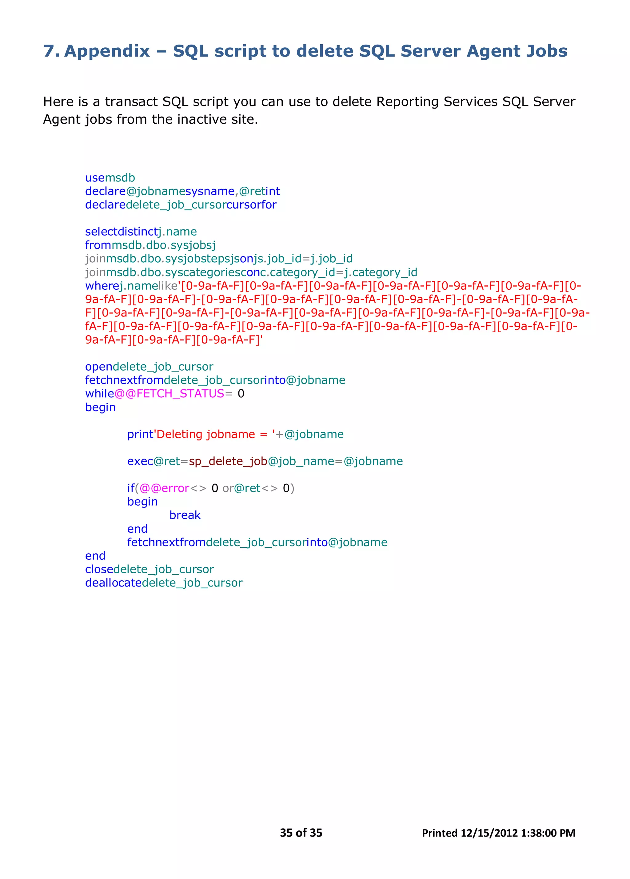 35 of 35 Printed 12/15/2012 1:38:00 PM
7. Appendix – SQL script to delete SQL Server Agent Jobs
Here is a transact SQL script you can use to delete Reporting Services SQL Server
Agent jobs from the inactive site.
usemsdb
declare@jobnamesysname,@retint
declaredelete_job_cursorcursorfor
selectdistinctj.name
frommsdb.dbo.sysjobsj
joinmsdb.dbo.sysjobstepsjsonjs.job_id=j.job_id
joinmsdb.dbo.syscategoriesconc.category_id=j.category_id
wherej.namelike'[0-9a-fA-F][0-9a-fA-F][0-9a-fA-F][0-9a-fA-F][0-9a-fA-F][0-9a-fA-F][0-
9a-fA-F][0-9a-fA-F]-[0-9a-fA-F][0-9a-fA-F][0-9a-fA-F][0-9a-fA-F]-[0-9a-fA-F][0-9a-fA-
F][0-9a-fA-F][0-9a-fA-F]-[0-9a-fA-F][0-9a-fA-F][0-9a-fA-F][0-9a-fA-F]-[0-9a-fA-F][0-9a-
fA-F][0-9a-fA-F][0-9a-fA-F][0-9a-fA-F][0-9a-fA-F][0-9a-fA-F][0-9a-fA-F][0-9a-fA-F][0-
9a-fA-F][0-9a-fA-F][0-9a-fA-F]'
opendelete_job_cursor
fetchnextfromdelete_job_cursorinto@jobname
while@@FETCH_STATUS= 0
begin
print'Deleting jobname = '+@jobname
exec@ret=sp_delete_job@job_name=@jobname
if(@@error<> 0 or@ret<> 0)
begin
break
end
fetchnextfromdelete_job_cursorinto@jobname
end
closedelete_job_cursor
deallocatedelete_job_cursor
 