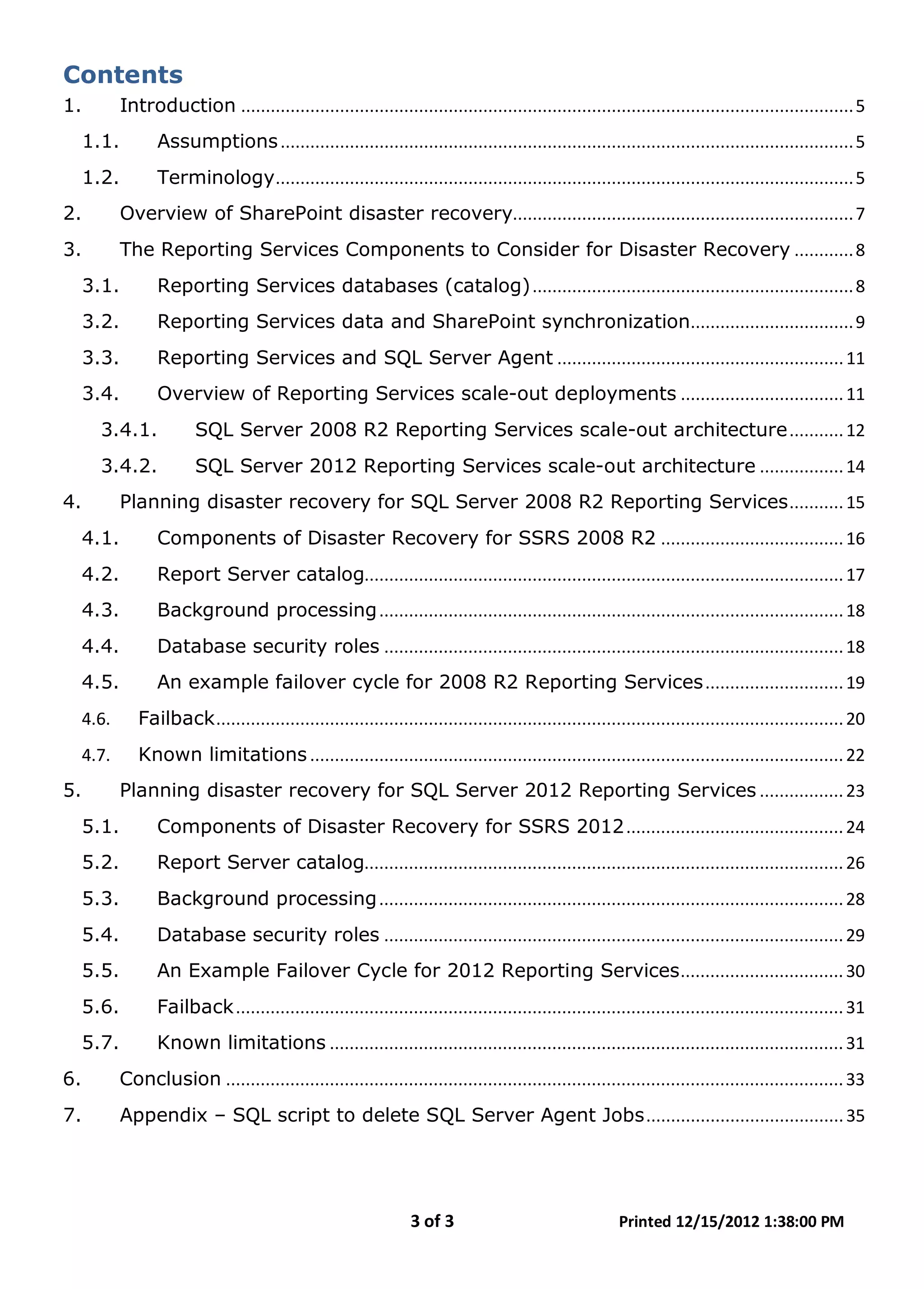 3 of 3 Printed 12/15/2012 1:38:00 PM
Contents
1. Introduction ............................................................................................................................5
1.1. Assumptions....................................................................................................................5
1.2. Terminology.....................................................................................................................5
2. Overview of SharePoint disaster recovery.....................................................................7
3. The Reporting Services Components to Consider for Disaster Recovery ............8
3.1. Reporting Services databases (catalog).................................................................8
3.2. Reporting Services data and SharePoint synchronization.................................9
3.3. Reporting Services and SQL Server Agent ..........................................................11
3.4. Overview of Reporting Services scale-out deployments .................................11
3.4.1. SQL Server 2008 R2 Reporting Services scale-out architecture...........12
3.4.2. SQL Server 2012 Reporting Services scale-out architecture .................14
4. Planning disaster recovery for SQL Server 2008 R2 Reporting Services...........15
4.1. Components of Disaster Recovery for SSRS 2008 R2 .....................................16
4.2. Report Server catalog.................................................................................................17
4.3. Background processing..............................................................................................18
4.4. Database security roles .............................................................................................18
4.5. An example failover cycle for 2008 R2 Reporting Services............................19
4.6. Failback...............................................................................................................................20
4.7. Known limitations ............................................................................................................22
5. Planning disaster recovery for SQL Server 2012 Reporting Services .................23
5.1. Components of Disaster Recovery for SSRS 2012............................................24
5.2. Report Server catalog.................................................................................................26
5.3. Background processing..............................................................................................28
5.4. Database security roles .............................................................................................29
5.5. An Example Failover Cycle for 2012 Reporting Services.................................30
5.6. Failback...........................................................................................................................31
5.7. Known limitations ........................................................................................................31
6. Conclusion .............................................................................................................................33
7. Appendix – SQL script to delete SQL Server Agent Jobs........................................35
 