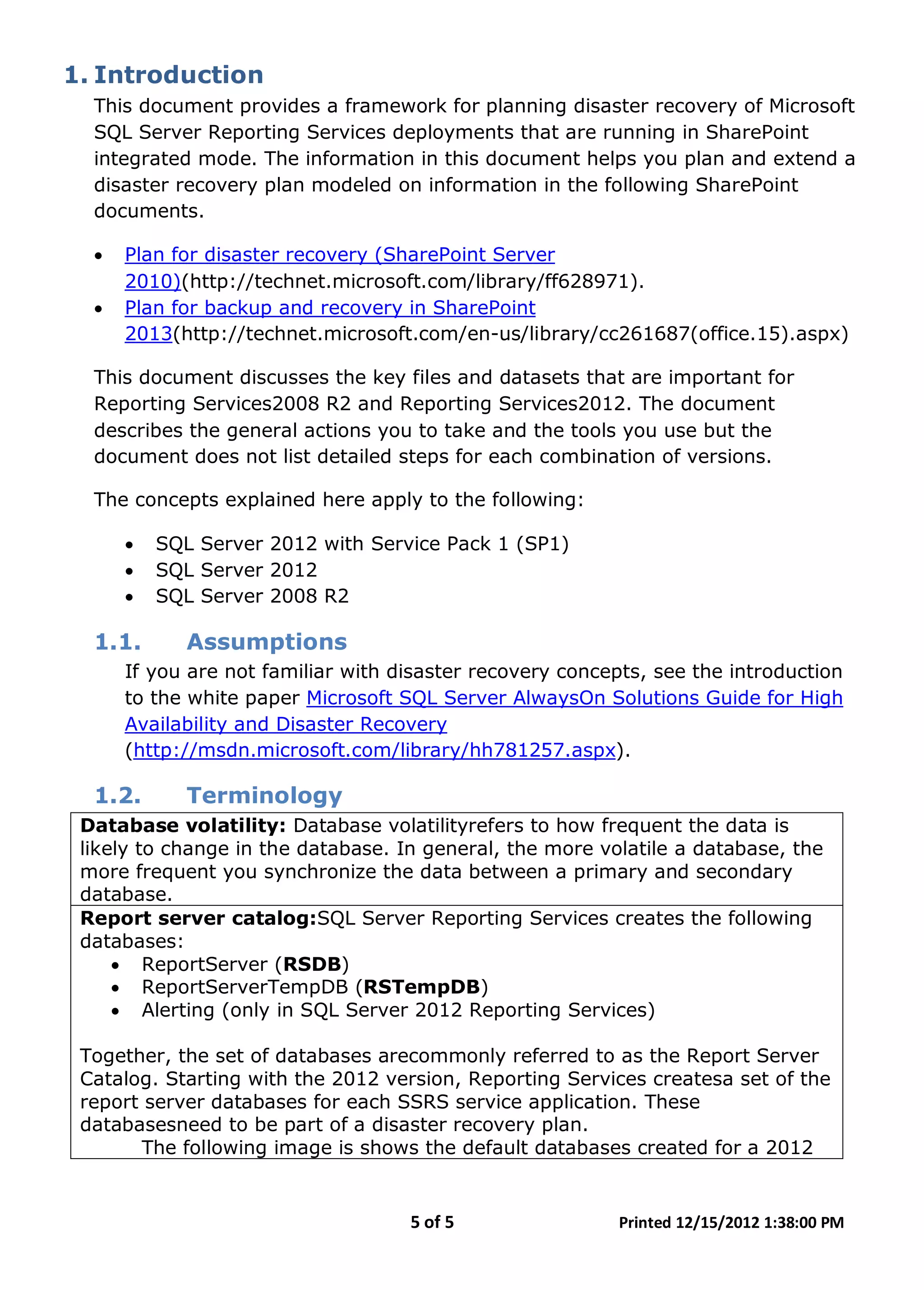 5 of 5 Printed 12/15/2012 1:38:00 PM
1. Introduction
This document provides a framework for planning disaster recovery of Microsoft
SQL Server Reporting Services deployments that are running in SharePoint
integrated mode. The information in this document helps you plan and extend a
disaster recovery plan modeled on information in the following SharePoint
documents.
• Plan for disaster recovery (SharePoint Server
2010)(http://technet.microsoft.com/library/ff628971).
• Plan for backup and recovery in SharePoint
2013(http://technet.microsoft.com/en-us/library/cc261687(office.15).aspx)
This document discusses the key files and datasets that are important for
Reporting Services2008 R2 and Reporting Services2012. The document
describes the general actions you to take and the tools you use but the
document does not list detailed steps for each combination of versions.
The concepts explained here apply to the following:
• SQL Server 2012 with Service Pack 1 (SP1)
• SQL Server 2012
• SQL Server 2008 R2
1.1. Assumptions
If you are not familiar with disaster recovery concepts, see the introduction
to the white paper Microsoft SQL Server AlwaysOn Solutions Guide for High
Availability and Disaster Recovery
(http://msdn.microsoft.com/library/hh781257.aspx).
1.2. Terminology
Database volatility: Database volatilityrefers to how frequent the data is
likely to change in the database. In general, the more volatile a database, the
more frequent you synchronize the data between a primary and secondary
database.
Report server catalog:SQL Server Reporting Services creates the following
databases:
• ReportServer (RSDB)
• ReportServerTempDB (RSTempDB)
• Alerting (only in SQL Server 2012 Reporting Services)
Together, the set of databases arecommonly referred to as the Report Server
Catalog. Starting with the 2012 version, Reporting Services createsa set of the
report server databases for each SSRS service application. These
databasesneed to be part of a disaster recovery plan.
The following image is shows the default databases created for a 2012
 