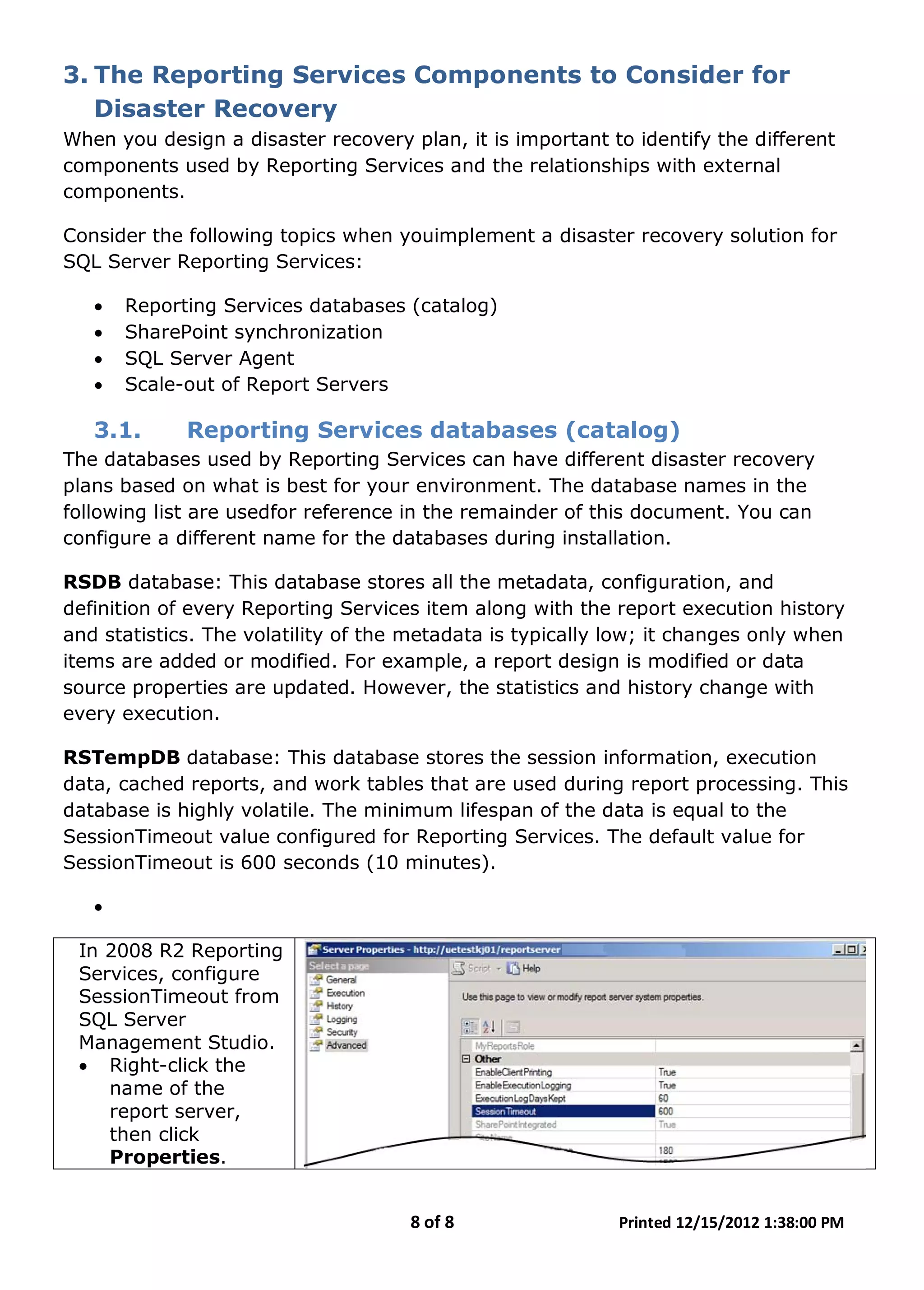8 of 8 Printed 12/15/2012 1:38:00 PM
3. The Reporting Services Components to Consider for
Disaster Recovery
When you design a disaster recovery plan, it is important to identify the different
components used by Reporting Services and the relationships with external
components.
Consider the following topics when youimplement a disaster recovery solution for
SQL Server Reporting Services:
• Reporting Services databases (catalog)
• SharePoint synchronization
• SQL Server Agent
• Scale-out of Report Servers
3.1. Reporting Services databases (catalog)
The databases used by Reporting Services can have different disaster recovery
plans based on what is best for your environment. The database names in the
following list are usedfor reference in the remainder of this document. You can
configure a different name for the databases during installation.
RSDB database: This database stores all the metadata, configuration, and
definition of every Reporting Services item along with the report execution history
and statistics. The volatility of the metadata is typically low; it changes only when
items are added or modified. For example, a report design is modified or data
source properties are updated. However, the statistics and history change with
every execution.
RSTempDB database: This database stores the session information, execution
data, cached reports, and work tables that are used during report processing. This
database is highly volatile. The minimum lifespan of the data is equal to the
SessionTimeout value configured for Reporting Services. The default value for
SessionTimeout is 600 seconds (10 minutes).
•
In 2008 R2 Reporting
Services, configure
SessionTimeout from
SQL Server
Management Studio.
• Right-click the
name of the
report server,
then click
Properties.
 