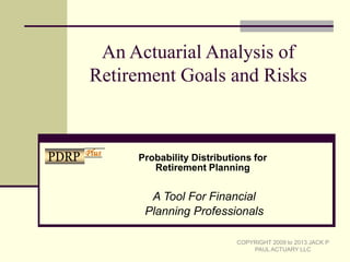 An Actuarial Analysis of
Retirement Goals and Risks
A Tool For Financial
Planning Professionals
COPYRIGHT 2009 to 2013 JACK P
PAUL ACTUARY LLC
Probability Distributions for
Retirement Planning
PDRP Plus
 