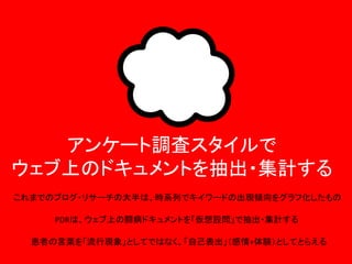 アンケート調査スタイルで
ウェブ上のドキュメントを抽出・集計する
これまでのブログ・リサーチの大半は、時系列でキイワードの出現傾向をグラフ化したもの
PDRは、ウェブ上の闘病ドキュメントを「仮想設問」で抽出・集計する

患者の言葉を「流行現象」としてではなく、「自己表出」（感情+体験）としてとらえる

 