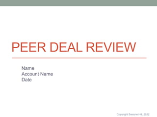 PEER DEAL REVIEW
 Name
 Account Name
 Date




                Copyright Swayne Hill, 2012
 