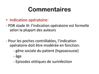 Commentaires
• Indication opératoire:
- PDR stade III: l’indication opératoire est formelle
   selon la plupart des auteurs

- Pour les poches contrôlables, l’indication
   opératoire doit être modérée en fonction:
     - gêne sociale du patient (hypoacousie)
     - âge
     - Episodes otitiques de surinfection
 