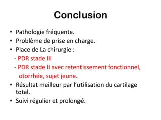 Conclusion
• Pathologie fréquente.
• Problème de prise en charge.
• Place de La chirurgie :
  - PDR stade III
  - PDR stade II avec retentissement fonctionnel,
    otorrhée, sujet jeune.
• Résultat meilleur par l’utilisation du cartilage
   total.
• Suivi régulier et prolongé.
 