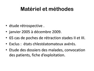 Matériel et méthodes


•   étude rétrospective .
•   janvier 2005 à décembre 2009.
•   65 cas de poches de rétraction stades II et III.
•   Exclus : états chlestéatomateux avérés.
•   Etude des dossiers des malades, convocation
    des patients, fiche d’exploitation.
 