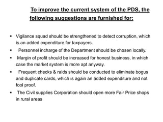              To improve the current system of the PDS, the                        following suggestions are furnished for:Vigilance squad should be strengthened to detect corruption, which is an added expenditure for taxpayers.