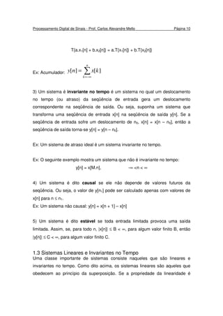 Processamento Digital de Sinais - Prof. Carlos Alexandre Mello Página 10
T{a.x1[n] + b.x2[n]} = a.T{x1[n]} + b.T{x2[n]}
Ex: Acumulador: ∑−∞=
=
n
k
kxny ][][
3) Um sistema é invariante no tempo é um sistema no qual um deslocamento
no tempo (ou atraso) da seqüência de entrada gera um deslocamento
correspondente na seqüência de saída. Ou seja, suponha um sistema que
transforma uma seqüência de entrada x[n] na seqüência de saída y[n]. Se a
seqüência de entrada sofre um deslocamento de n0, x[n] = x[n – n0], então a
seqüência de saída torna-se y[n] = y[n – n0].
Ex: Um sistema de atraso ideal é um sistema invariante no tempo.
Ex: O seguinte exemplo mostra um sistema que não é invariante no tempo:
y[n] = x[M.n], -∞ <n < ∞
4) Um sistema é dito causal se ele não depende de valores futuros da
seqüência. Ou seja, o valor de y[n1] pode ser calculado apenas com valores de
x[n] para n ≤ n1.
Ex: Um sistema não causal: y[n] = x[n + 1] – x[n]
5) Um sistema é dito estável se toda entrada limitada provoca uma saída
limitada. Assim, se, para todo n, |x[n]| ≤ B < ∞, para algum valor finito B, então
|y[n]| ≤ C < ∞, para algum valor finito C.
1.3 Sistemas Lineares e Invariantes no Tempo
Uma classe importante de sistemas consiste naqueles que são lineares e
invariantes no tempo. Como dito acima, os sistemas lineares são aqueles que
obedecem ao princípio da superposição. Se a propriedade da linearidade é
 