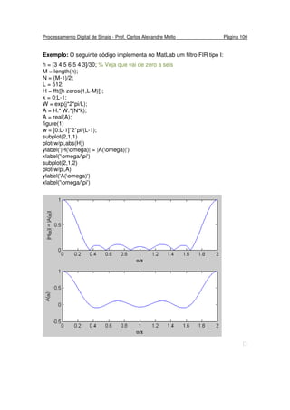 Processamento Digital de Sinais - Prof. Carlos Alexandre Mello Página 100
Exemplo: O seguinte código implementa no MatLab um filtro FIR tipo I:
h = [3 4 5 6 5 4 3]/30; % Veja que vai de zero a seis
M = length(h);
N = (M-1)/2;
L = 512;
H = fft([h zeros(1,L-M)]);
k = 0:L-1;
W = exp(j*2*pi/L);
A = H.* W.^(N*k);
A = real(A);
figure(1)
w = [0:L-1]*2*pi/(L-1);
subplot(2,1,1)
plot(w/pi,abs(H))
ylabel('|H(omega)| = |A(omega)|')
xlabel('omega/pi')
subplot(2,1,2)
plot(w/pi,A)
ylabel('A(omega)')
xlabel('omega/pi')

 