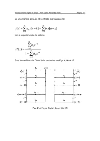 Processamento Digital de Sinais - Prof. Carlos Alexandre Mello Página 104
De uma maneira geral, os filtros IIR são expressos como:
∑ ∑= =
−=−−
N
k
M
k
kk knxbknyany
1 0
][][][
com a seguinte função de sistema:
∑
∑
=
−
=
−
−
= N
k
k
k
M
k
k
k
za
zb
zH
1
0
1
)(
Suas formas Direta I e Direta II são mostradas nas Figs. 4.14 e 4.15.
Fig. 4.14. Forma Direta I de um filtro IIR
 