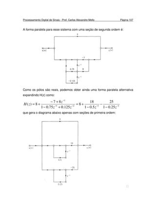 Processamento Digital de Sinais - Prof. Carlos Alexandre Mello Página 107
A forma paralela para esse sistema com uma seção de segunda ordem é:
Como os pólos são reais, podemos obter ainda uma forma paralela alternativa
expandindo H(z) como:
1121
1
25.01
25
5.01
18
8
125.075.01
87
8)( −−−−
−
−
−
−
+=
+−
+−
+=
zzzz
z
zH
que gera o diagrama abaixo apenas com seções de primeira ordem:

 