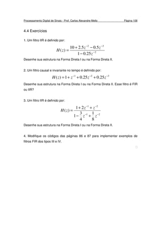 Processamento Digital de Sinais - Prof. Carlos Alexandre Mello Página 108
4.4 Exercícios
1. Um filtro IIR é definido por:
2
32
25.01
5.05.210
)( −
−−
−
−+
=
z
zz
zH
Desenhe sua estrutura na Forma Direta I ou na Forma Direta II.
2. Um filtro causal e invariante no tempo é definido por:
321
25.025.01)( −−−
+++= zzzzH
Desenhe sua estrutura na Forma Direta I ou na Forma Direta II. Esse filtro é FIR
ou IIR?
3. Um filtro IIR é definido por:
21
21
8
1
4
3
1
21
)(
−−
−−
+−
++
=
zz
zz
zH
Desenhe sua estrutura na Forma Direta I ou na Forma Direta II.
4. Modifique os códigos das páginas 86 e 87 para implementar exemplos de
filtros FIR dos tipos III e IV.

 