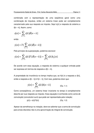 Processamento Digital de Sinais - Prof. Carlos Alexandre Mello Página 11
combinada com a representação de uma seqüência geral como uma
combinação de impulsos, então um sistema linear pode ser completamente
caracterizado pela sua resposta ao impulso. Seja hk[n] a resposta do sistema a
δ[n – k]. Assim, como:
∑
∞
−∞=
−=
k
knkxnx ][][][ δ
então
}][][{][ ∑
∞
−∞=
−=
k
knkxTny δ
Pelo princípio da superposição, podemos escrever:
∑∑
∞
−∞=
∞
−∞=
=−=
k
k
k
nhkxknTkxny ][][}][{][][ δ
De acordo com essa equação, a resposta do sistema a qualquer entrada pode
ser expressa em termos da resposta a δ[n – k].
A propriedade da invariância no tempo implica que, se h[n] é a resposta a δ[n],
então a resposta a δ[n - k] é h[n – k]. Com isso, podemos dizer que:
∑
∞
−∞=
−=
k
knhkxny ][][][ (Eq. 1.1)
Como conseqüência, um sistema linear invariante no tempo é completamente
descrito por sua resposta ao impulso. Essa equação é conhecida como soma de
convolução (convolution sum) que pode ser representada pela notação:
y[n] = x[n]*h[n] (Eq. 1.2)
Apesar da semelhança na notação, deve-se salientar que a soma de convolução
para sinais discretos não é uma aproximação da integral de convolução.
 