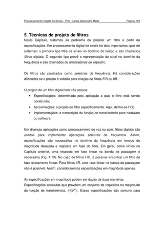 Processamento Digital de Sinais - Prof. Carlos Alexandre Mello Página 110
5. Técnicas de projeto de filtros
Neste Capítulo, tratamos ao problema de projetar um filtro a partir de
especificações. Em processamento digital de sinais há dois importantes tipos de
sistemas: o primeiro tipo filtra os sinais no domínio do tempo e são chamados
filtros digitais. O segundo tipo provê a representação do sinal no domínio da
frequência e são chamados de analisadores de espectro.
Os filtros são projetados como seletores de frequência. Há considerações
diferentes se o projeto é voltado para criação de filtros FIR ou IIR.
O projeto de um filtro digital tem três passos:
• Especificações: determinada pela aplicação a qual o filtro está sendo
construído;
• Aproximações: o projeto do filtro especificamente. Aqui, define-se H(z).
• Implementações: a transcrição da função de transferência para hardware
ou software.
Em diversas aplicações como processamento de voz ou som, filtros digitais são
usados para implementar operações seletivas de frequência. Assim,
especificações são necessárias no domínio da frequência em termos de
magnitude desejada e resposta em fase do filtro. Em geral, como vimos no
Capítulo anterior, uma resposta em fase linear na banda de passagem é
necessária (Fig. 4.13). No caso de filtros FIR, é possível encontrar um filtro de
fase exatamente linear. Para filtros IIR, uma fase linear na banda de passagem
não é possível. Assim, consideraremos especificações em magnitude apenas.
As especificações em magnitude podem ser dadas de duas maneiras:
Especificações absolutas que provêem um conjunto de requisitos na magnitude
da função de transferência, |H(ejw
)|. Essas especificações são comuns para
 
