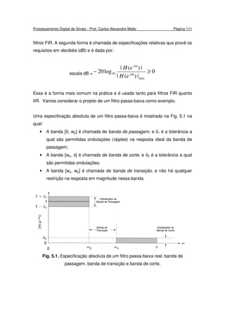 Processamento Digital de Sinais - Prof. Carlos Alexandre Mello Página 111
filtros FIR. A segunda forma é chamada de especificações relativas que provê os
requisitos em decibéis (dB) e é dada por:
escala dB = 0
|)(|
|)(|
log20
max
10 ≥− ω
ω
j
j
eH
eH
Essa é a forma mais comum na prática e é usada tanto para filtros FIR quanto
IIR. Vamos considerar o projeto de um filtro passa-baixa como exemplo.
Uma especificação absoluta de um filtro passa-baixa é mostrada na Fig. 5.1 na
qual:
• A banda [0, wp] é chamada de banda de passagem, e δ1 é a tolerância a
qual são permitidas ondulações (ripples) na resposta ideal da banda de
passagem;
• A banda [ws, π] é chamada de banda de corte, e δ2 é a tolerância a qual
são permitidas ondulações;
• A banda [ws, wp] é chamada de banda de transição, e não há qualquer
restrição na resposta em magnitude nessa banda.
Fig. 5.1. Especificação absoluta de um filtro passa-baixa real: banda de
passagem, banda de transição e banda de corte.
 