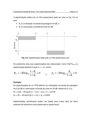 Processamento Digital de Sinais - Prof. Carlos Alexandre Mello Página 112
A especificação relativa de um filtro passa-baixa pode ser vista na Fig. 5.2 na
qual:
• Rp é a ondulação na banda de passagem em dB, e
• As é a atenuação na banda de corte em dB.
Fig. 5.2. Especificação relativa de um filtro passa-baixa real.
Os parâmetros das duas especificações são relacionados. Como |H(ejw
)|max na
especificação absoluta é igual a (1 + δ1), temos:
0
1
1
log20
1
1
10 >
+
−
−=
δ
δ
PR e
0
1
log20
1
2
10 >
+
−=
δ
δ
SA
Exemplo:
As especificações de um FPB definem as ondulações da banda de passagem
em 0,25 dB e a atenuação na banda de corte em 50 dB. Determine δ1 e δ2.
RP = 0,25 = -20 log10 [(1 - δ1)/(1 + δ1)] ⇒ δ1 = 0,0144
AS = 50 = -20 log10 [δ2/(1 + δ1)] ⇒ δ2 = 0,0032

Especificações semelhantes podem ser dadas para outros tipos de filtros
seletores de frequência (como passa-alta ou passa-faixa).
 