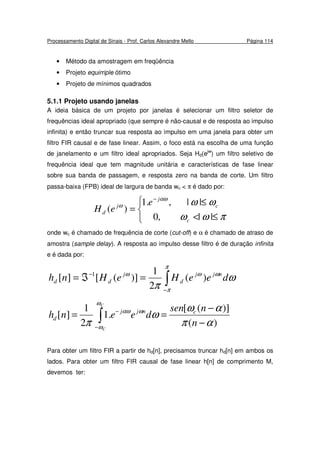 Processamento Digital de Sinais - Prof. Carlos Alexandre Mello Página 114
• Método da amostragem em freqüência
• Projeto equirriple ótimo
• Projeto de mínimos quadrados
5.1.1 Projeto usando janelas
A ideia básica de um projeto por janelas é selecionar um filtro seletor de
frequências ideal apropriado (que sempre é não-causal e de resposta ao impulso
infinita) e então truncar sua resposta ao impulso em uma janela para obter um
filtro FIR causal e de fase linear. Assim, o foco está na escolha de uma função
de janelamento e um filtro ideal apropriados. Seja Hd(ejw
) um filtro seletivo de
frequência ideal que tem magnitude unitária e características de fase linear
sobre sua banda de passagem, e resposta zero na banda de corte. Um filtro
passa-baixa (FPB) ideal de largura de banda wc < π é dado por:



≤<
≤
=
−
πωω
ωωαω
ω
||,0
||,.1
)(
c
c
j
j
d
e
eH
onde wc é chamado de frequência de corte (cut-off) e α é chamado de atraso de
amostra (sample delay). A resposta ao impulso desse filtro é de duração infinita
e é dada por:
∫−
−
=ℑ=
π
π
ωωω
ω
π
deeHeHnh njj
d
j
dd )(
2
1
)]([][ 1
)(
)]([
.1
2
1
][
απ
αω
ω
π
ω
ω
ωαω
−
−
== ∫−
−
n
nsen
deenh cnjj
d
C
C
Para obter um filtro FIR a partir de hd[n], precisamos truncar hd[n] em ambos os
lados. Para obter um filtro FIR causal de fase linear h[n] de comprimento M,
devemos ter:
 