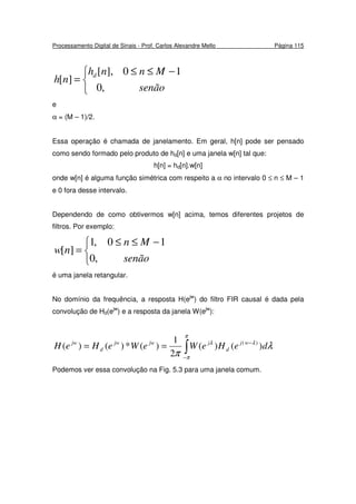 Processamento Digital de Sinais - Prof. Carlos Alexandre Mello Página 115


 −≤≤
=
senão
Mnnh
nh d
,0
10],[
][
e
α = (M – 1)/2.
Essa operação é chamada de janelamento. Em geral, h[n] pode ser pensado
como sendo formado pelo produto de hd[n] e uma janela w[n] tal que:
h[n] = hd[n].w[n]
onde w[n] é alguma função simétrica com respeito a α no intervalo 0 ≤ n ≤ M – 1
e 0 fora desse intervalo.
Dependendo de como obtivermos w[n] acima, temos diferentes projetos de
filtros. Por exemplo:


 −≤≤
=
senão
Mn
nw
,0
10,1
][
é uma janela retangular.
No domínio da frequência, a resposta H(ejw
) do filtro FIR causal é dada pela
convolução de Hd(ejw
) e a resposta da janela W(ejw
):
∫−
−
==
π
π
λλ
λ
π
deHeWeWeHeH wj
d
jjwjw
d
jw
)()(
2
1
)(*)()( )(
Podemos ver essa convolução na Fig. 5.3 para uma janela comum.
 