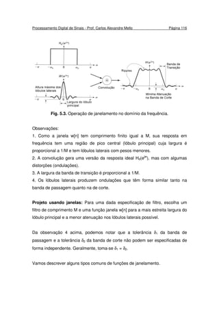 Processamento Digital de Sinais - Prof. Carlos Alexandre Mello Página 116
Fig. 5.3. Operação de janelamento no domínio da frequência.
Observações:
1. Como a janela w[n] tem comprimento finito igual a M, sua resposta em
frequência tem uma região de pico central (lóbulo principal) cuja largura é
proporcional a 1/M e tem lóbulos laterais com pesos menores.
2. A convolução gera uma versão da resposta ideal Hd(ejw
), mas com algumas
distorções (ondulações).
3. A largura da banda de transição é proporcional a 1/M.
4. Os lóbulos laterais produzem ondulações que têm forma similar tanto na
banda de passagem quanto na de corte.
Projeto usando janelas: Para uma dada especificação de filtro, escolha um
filtro de comprimento M e uma função janela w[n] para a mais estreita largura do
lóbulo principal e a menor atenuação nos lóbulos laterais possível.
Da observação 4 acima, podemos notar que a tolerância δ1 da banda de
passagem e a tolerância δ2 da banda de corte não podem ser especificadas de
forma independente. Geralmente, toma-se δ1 = δ2.
Vamos descrever alguns tipos comuns de funções de janelamento.
 