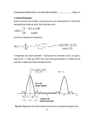 Processamento Digital de Sinais - Prof. Carlos Alexandre Mello Página 117
1) Janela Retangular
Essa é a janela mais simples, mas que provê o pior desempenho em termos de
atenuação da banda de corte. Ela é definida como:


 ≤≤
=
senão
Mn
nw
,0
0,1
][
sendo sua resposta em frequência:
)2/(
]2/)1([
1
1
)( 2/
0
)1(
wsen
Mwsen
e
e
e
eeW jwM
M
n
jw
Mjw
jwnjw +
=
−
−
== −
=
−
+−
−
∑
A magnitude da função sen[w(M + 1)/2]/sen(w/2) é mostrada na Fig. 5.4 para o
caso de M = 7. Note que W(ejw
) tem fase linear generalizada. À medida que M
aumenta, a largura do lóbulo principal diminui.
Fig. 5.4. Magnitude da transformada de Fourier de uma janela retangular (M =
7).
 
