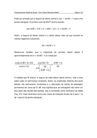 Processamento Digital de Sinais - Prof. Carlos Alexandre Mello Página 118
Pode ser provado que a largura do lóbulo central é ∆wm = 4π/(M + 1) para uma
janela retangular. O primeiro zero de W(ejw
) ocorre quando:
sen (w(M + 1)/2) = 0 ⇒ w(M + 1)/2 = π ⇒ 2π/(M + 1)
Assim, a largura do lóbulo central é o dobro desse valor (já que envolve os
valores negativos e positivos):
2w = 4π/(M + 1)
Observa-se também que a magnitude do primeiro lóbulo lateral é
aproximadamente em w = 3π/(M + 1) e é dada por:
ππ
π
3
)1(2
)1(2
3
)2/3(
)2/(
)]2/)1([( +
≅






+
=
+ M
M
sen
sen
wsen
Mwsen
À medida que M cresce, a largura de cada lóbulo lateral diminui, mas a área
sobre cada um permanece constante. Assim, as amplitudes relativas dos picos
laterais vão permanecer constantes e a atenuação da banda de passagem
permanece em cerca de 21 dB. Isso significa que as ondulações vão sofrer um
pico perto das bordas das bandas. Isso é conhecido como fenômeno de Gibbs
(Fig. 5.5). Esse fenômeno ocorre por causa da transição brusca de 0 para 1 (e
de 1 para 0) da janela retangular.
 