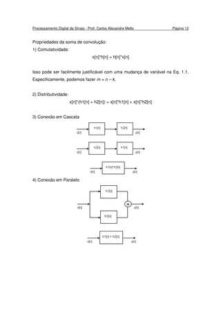 Processamento Digital de Sinais - Prof. Carlos Alexandre Mello Página 12
Propriedades da soma de convolução:
1) Comutatividade:
x[n]*h[n] = h[n]*x[n]
Isso pode ser facilmente justificável com uma mudança de variável na Eq. 1.1.
Especificamente, podemos fazer m = n – k.
2) Distributividade:
x[n]*(h1[n] + h2[n]) = x[n]*h1[n] + x[n]*h2[n]
3) Conexão em Cascata
4) Conexão em Paralelo
 