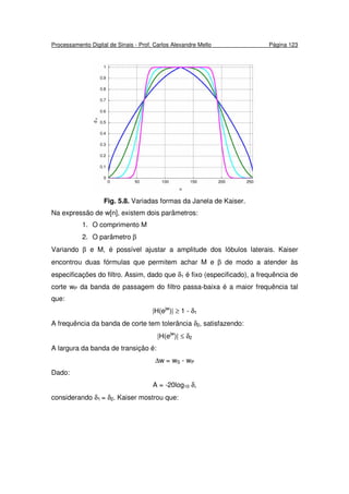 Processamento Digital de Sinais - Prof. Carlos Alexandre Mello Página 123
Fig. 5.8. Variadas formas da Janela de Kaiser.
Na expressão de w[n], existem dois parâmetros:
1. O comprimento M
2. O parâmetro β
Variando β e M, é possível ajustar a amplitude dos lóbulos laterais. Kaiser
encontrou duas fórmulas que permitem achar M e β de modo a atender às
especificações do filtro. Assim, dado que δ1 é fixo (especificado), a frequência de
corte wP da banda de passagem do filtro passa-baixa é a maior frequência tal
que:
|H(ejw
)| ≥ 1 - δ1
A frequência da banda de corte tem tolerância δ2, satisfazendo:
|H(ejw
)| ≤ δ2
A largura da banda de transição é:
∆w = wS - wP
Dado:
A = -20log10 δ,
considerando δ1 = δ2. Kaiser mostrou que:
 