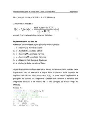 Processamento Digital de Sinais - Prof. Carlos Alexandre Mello Página 125
M = (A - 8)/(2,285∆w) ≅ 36,219 ⇒ M = 37 (M inteiro)
A resposta ao impulso é:
][
)2/(
)]2/([
][][][ nw
Mn
Mnwsen
nwnhnh c
d
−
−
==
π
com w[n] dado pela definição da janela de Kaiser.

Implementações no MatLab
O MatLab tem diversas funções para implementar janelas:
1. w = rectwin(M): Janela retangular
2. w = bartlett(M): Janela de Bartlett
3. w = hanning(M): Janela de Hanning
4. w = hamming(M): Janela de Hamming
5. w = blackman(M): Janela de Blackman
6. w = kaiser(M, beta): Janela de Kaiser
Antes de projetarmos alguns exemplos, vamos implementar duas funções base
importantes para os exemplos a seguir. Uma implementa uma resposta ao
impulso ideal de um filtro passa-baixa hd[n]. A outra função implementa a
plotagem no domínio da frequência, apresentando também a resposta em
magnitude absoluta e em escala dB (é uma variação da função freqz do
MatLab).
Função 1:
function hd = ideal_lp(wc, M)
% Ideal low pass filter
% wc = cutoff frequency
% M = length of the ideal filter
alpha = (M - 1)/2
n = [0:(M-1)];
m = n - alpha + eps;
hd = sin(wc*m)./(pi*m);
 