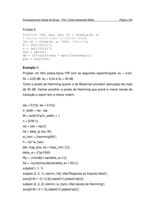 Processamento Digital de Sinais - Prof. Carlos Alexandre Mello Página 126
Função 2:
function [db, mag, pha, w] = freqz_m(b, a)
% Versao modificada da funcao freqz
[H, w] = freqz(b, a, 1000, 'whole');
H = (H(1:501))';
w = (w(1:501))';
mag = abs(H);
db = 20*log10((mag + eps)/(max(mag)));
pha = angle(H);
Exemplo 1:
Projetar um filtro passa-baixa FIR com as seguintes especificações wP = 0,2π,
RP = 0,25 dB, wS = 0,3π e AS = 50 dB.
Tanto a janela de Hamming quanto a de Blackman provêem atenuação de mais
de 50 dB. Vamos escolher a janela de Hamming que provê a menor banda de
transição e assim tem a menor ordem.
wp = 0.2*pi; ws = 0.3*pi;
tr_width = ws - wp;
M = ceil(6.6*pi/tr_width) + 1
n = [0:M-1];
wc = (ws + wp)/2;
hd = ideal_lp (wc, M);
w_ham = (hamming(M))';
h = hd.*w_ham;
[db, mag, pha, w] = freqz_m(h, [1]);
delta_w = 2*pi/1000;
Rp = -(min(db(1:wp/delta_w+1)))
As = -round(max(db(ws/delta_w+1:501)))
subplot(1, 1, 1)
subplot (2, 2, 1); stem(n, hd); title('Resposta ao Impulso Ideal');
axis([0 M-1 -0.1 0.3]);xlabel('n');ylabel('hd[n]');
subplot (2, 2, 2); stem(n, w_ham); title('Janela de Hamming');
axis([0 M-1 0 1.1]);xlabel('n');ylabel('w[n]');
 