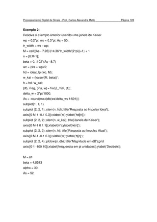 Processamento Digital de Sinais - Prof. Carlos Alexandre Mello Página 128
Exemplo 2:
Resolva o exemplo anterior usando uma janela de Kaiser.
wp = 0.2*pi; ws = 0.3*pi; As = 50;
tr_width = ws - wp;
M = ceil((As - 7.95)/(14.36*tr_width/(2*pi))+1) + 1
n = [0:M-1];
beta = 0.1102*(As - 8.7)
wc = (ws + wp)/2;
hd = ideal_lp (wc, M);
w_kai = (kaiser(M, beta))';
h = hd.*w_kai;
[db, mag, pha, w] = freqz_m(h, [1]);
delta_w = 2*pi/1000;
As = -round(max(db(ws/delta_w+1:501)))
subplot(1, 1, 1)
subplot (2, 2, 1); stem(n, hd); title('Resposta ao Impulso Ideal');
axis([0 M-1 -0.1 0.3]);xlabel('n');ylabel('hd[n]');
subplot (2, 2, 2); stem(n, w_kai); title('Janela de Kaiser');
axis([0 M-1 0 1.1]);xlabel('n');ylabel('w[n]');
subplot (2, 2, 3); stem(n, h); title('Resposta ao Impulso Atual');
axis([0 M-1 -0.1 0.3]);xlabel('n');ylabel('h[n]');
subplot (2, 2, 4); plot(w/pi, db); title('Magnitude em dB');grid
axis([0 1 -100 10]);xlabel('frequencia em pi unidades');ylabel('Decibeis');
M = 61
beta = 4,5513
alpha = 30
As = 52
 