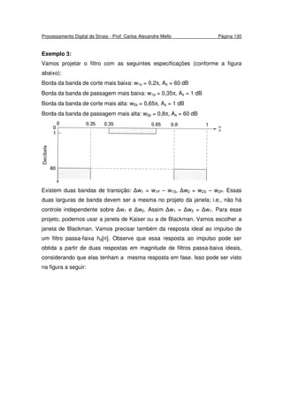 Processamento Digital de Sinais - Prof. Carlos Alexandre Mello Página 130
Exemplo 3:
Vamos projetar o filtro com as seguintes especificações (conforme a figura
abaixo):
Borda da banda de corte mais baixa: w1s = 0,2π, As = 60 dB
Borda da banda de passagem mais baixa: w1p = 0,35π, As = 1 dB
Borda da banda de corte mais alta: w2s = 0,65π, As = 1 dB
Borda da banda de passagem mais alta: w2p = 0,8π, As = 60 dB
Existem duas bandas de transição: ∆w1 = w1P – w1S, ∆w2 = w2S – w2P. Essas
duas larguras de banda devem ser a mesma no projeto da janela; i.e., não há
controle independente sobre ∆w1 e ∆w2. Assim ∆w1 = ∆w2 = ∆w1. Para esse
projeto, podemos usar a janela de Kaiser ou a de Blackman. Vamos escolher a
janela de Blackman. Vamos precisar também da resposta ideal ao impulso de
um filtro passa-faixa hd[n]. Observe que essa resposta ao impulso pode ser
obtida a partir de duas respostas em magnitude de filtros passa-baixa ideais,
considerando que elas tenham a mesma resposta em fase. Isso pode ser visto
na figura a seguir:
 