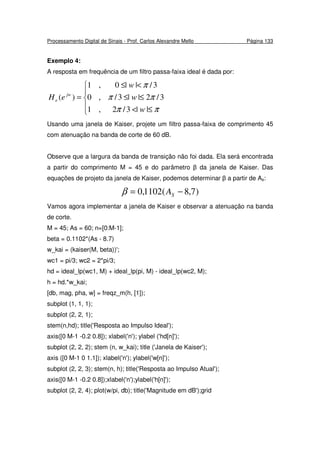 Processamento Digital de Sinais - Prof. Carlos Alexandre Mello Página 133
Exemplo 4:
A resposta em frequência de um filtro passa-faixa ideal é dada por:





≤<
≤≤
<≤
=
ππ
ππ
π
||3/2,1
3/2||3/,0
3/||0,1
)(
w
w
w
eH jw
e
Usando uma janela de Kaiser, projete um filtro passa-faixa de comprimento 45
com atenuação na banda de corte de 60 dB.
Observe que a largura da banda de transição não foi dada. Ela será encontrada
a partir do comprimento M = 45 e do parâmetro β da janela de Kaiser. Das
equações de projeto da janela de Kaiser, podemos determinar β a partir de As:
)7,8(1102,0 −= SAβ
Vamos agora implementar a janela de Kaiser e observar a atenuação na banda
de corte.
M = 45; As = 60; n=[0:M-1];
beta = 0.1102*(As - 8.7)
w_kai = (kaiser(M, beta))';
wc1 = pi/3; wc2 = 2*pi/3;
hd = ideal_lp(wc1, M) + ideal_lp(pi, M) - ideal_lp(wc2, M);
h = hd.*w_kai;
[db, mag, pha, w] = freqz_m(h, [1]);
subplot (1, 1, 1);
subplot (2, 2, 1);
stem(n,hd); title('Resposta ao Impulso Ideal');
axis([0 M-1 -0.2 0.8]); xlabel('n'); ylabel ('hd[n]');
subplot (2, 2, 2); stem (n, w_kai); title ('Janela de Kaiser');
axis ([0 M-1 0 1.1]); xlabel('n'); ylabel('w[n]');
subplot (2, 2, 3); stem(n, h); title('Resposta ao Impulso Atual');
axis([0 M-1 -0.2 0.8]);xlabel('n');ylabel('h[n]');
subplot (2, 2, 4); plot(w/pi, db); title('Magnitude em dB');grid
 