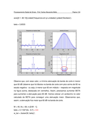 Processamento Digital de Sinais - Prof. Carlos Alexandre Mello Página 134
axis([0 1 -80 10]);xlabel('frequencia em pi unidades');ylabel('Decibeis');
beta = 5,6533
Observe que, com esse valor, a mínima atenuação da banda de corte é menor
que 60 dB (observe que há lóbulos na banda de corte com pico acima de 60 na
escala negativa - ou seja, é menor que 60 em módulo – resposta em magnitude
na figura acima, destacada em vermelho). Assim, precisamos aumentar BETA
para aumentar a atenuação para 60 dB. Vamos colocar um acréscimo no valor
calculado de BETA para conseguir uma atenuação maior. Observamos que,
assim, a atenuação fica maior que 60 dB na banda de corte.
M = 45; As = 60; n=[0:M - 1];
beta = 0.1102*(As - 8.7) + 0.3
w_kai = (kaiser(M, beta))';
 