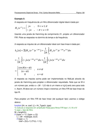 Processamento Digital de Sinais - Prof. Carlos Alexandre Mello Página 136
Exemplo 5:
A resposta em frequência de um filtro diferenciador digital ideal é dada por:



<<−−
≤<
=
0,
0,
)(
wjw
wjw
eH jw
d
π
π
Usando uma janela de Hamming de comprimento 21, projete um diferenciador
FIR. Plote as respostas no domínio do tempo e da frequência.
A resposta ao impulso de um diferenciador ideal com fase linear é dada por:
∫−
−−
=ℑ=
π
π
αα
π
dweeeHeeHnh jwnwjjw
d
wjjw
dd )(
2
1
])([][
∫∫
−
−
−
+−=
π
α
π
α
ππ 0
0
)(
2
1
)(
2
1
dweejwdweejw jwnwjjwnwj




=
≠
−
−
=
α
α
α
απ
n
n
n
n
,0
,
)(
)(cos
A resposta ao impulso acima pode ser implementada no MatLab através da
janela de Hamming para projetar o diferenciador requisitado. Note que se M é
um número par, então α = (M - 1)/2 não é um inteiro e hd[n] será zero para todo
n. Assim, M deve ser um número ímpar e teremos um filtro FIR de fase linear do
tipo III.
Para projetar um filtro FIR de fase linear (de qualquer tipo) usamos o código
abaixo:
function [Hr, w, coef, L] = Hr_Type(h, type)
% Calcula a resposta em ampiltude Hr[w] para filtros FIR tipo I, II, III e IV
% type = tipo de filtro
M = length(h);
if ((type == 1) | (type == 2))
L = (M - mod(type, 2))/2;
if (type == 1)
coef = [h(L+1) 2*h(L:-1:1)];
 