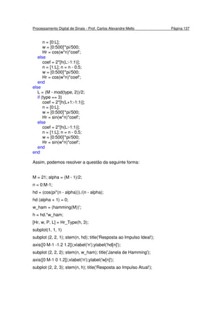 Processamento Digital de Sinais - Prof. Carlos Alexandre Mello Página 137
n = [0:L];
w = [0:500]'*pi/500;
Hr = cos(w*n)*coef';
else
coef = 2*[h(L:-1:1)];
n = [1:L]; n = n - 0.5;
w = [0:500]'*pi/500;
Hr = cos(w*n)*coef';
end
else
L = (M - mod(type, 2))/2;
if (type == 3)
coef = 2*[h(L+1:-1:1)];
n = [0:L];
w = [0:500]'*pi/500;
Hr = sin(w*n)*coef';
else
coef = 2*[h(L:-1:1)];
n = [1:L]; n = n - 0.5;
w = [0:500]'*pi/500;
Hr = sin(w*n)*coef';
end
end
Assim, podemos resolver a questão da seguinte forma:
M = 21; alpha = (M - 1)/2;
n = 0:M-1;
hd = (cos(pi*(n - alpha)))./(n - alpha);
hd (alpha + 1) = 0;
w_ham = (hamming(M))';
h = hd.*w_ham;
[Hr, w, P, L] = Hr_Type(h, 3);
subplot(1, 1, 1)
subplot (2, 2, 1); stem(n, hd); title('Resposta ao Impulso Ideal');
axis([0 M-1 -1.2 1.2]);xlabel('n');ylabel('hd[n]');
subplot (2, 2, 2); stem(n, w_ham); title('Janela de Hamming');
axis([0 M-1 0 1.2]);xlabel('n');ylabel('w[n]');
subplot (2, 2, 3); stem(n, h); title('Resposta ao Impulso Atual');
 