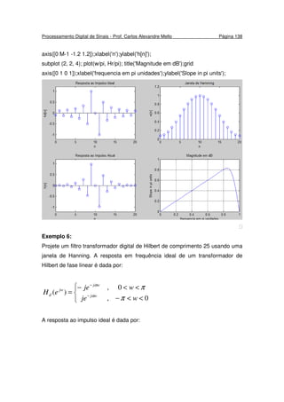 Processamento Digital de Sinais - Prof. Carlos Alexandre Mello Página 138
axis([0 M-1 -1.2 1.2]);xlabel('n');ylabel('h[n]');
subplot (2, 2, 4); plot(w/pi, Hr/pi); title('Magnitude em dB');grid
axis([0 1 0 1]);xlabel('frequencia em pi unidades');ylabel('Slope in pi units');

Exemplo 6:
Projete um filtro transformador digital de Hilbert de comprimento 25 usando uma
janela de Hanning. A resposta em frequência ideal de um transformador de
Hilbert de fase linear é dada por:



<<−
<<−
= −
−
0,
0,
)(
wje
wje
eH wj
wj
jw
d
π
π
α
α
A resposta ao impulso ideal é dada por:
 