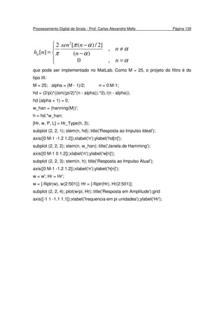 Processamento Digital de Sinais - Prof. Carlos Alexandre Mello Página 139




=
≠
−
−
=
α
α
α
απ
π
n
n
n
nsen
nhd
,0
,
)(
]2/)([2
][
2
que pode ser implementado no MatLab. Como M = 25, o projeto do filtro é do
tipo III:
M = 25; alpha = (M - 1)/2; n = 0:M-1;
hd = (2/pi)*((sin((pi/2)*(n - alpha)).^2)./(n - alpha));
hd (alpha + 1) = 0;
w_han = (hanning(M))';
h = hd.*w_han;
[Hr, w, P, L] = Hr_Type(h, 3);
subplot (2, 2, 1); stem(n, hd); title('Resposta ao Impulso Ideal');
axis([0 M-1 -1.2 1.2]);xlabel('n');ylabel('hd[n]');
subplot (2, 2, 2); stem(n, w_han); title('Janela de Hamming');
axis([0 M-1 0 1.2]);xlabel('n');ylabel('w[n]');
subplot (2, 2, 3); stem(n, h); title('Resposta ao Impulso Atual');
axis([0 M-1 -1.2 1.2]);xlabel('n');ylabel('h[n]');
w = w'; Hr = Hr';
w = [-fliplr(w), w(2:501)]; Hr = [-fliplr(Hr), Hr(2:501)];
subplot (2, 2, 4); plot(w/pi, Hr); title('Resposta em Amplitude');grid
axis([-1 1 -1.1 1.1]);xlabel('frequencia em pi unidades');ylabel('Hr');
 
