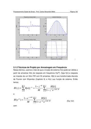 Processamento Digital de Sinais - Prof. Carlos Alexandre Mello Página 140

5.1.2 Técnicas de Projeto por Amostragem em Frequência
Nessa técnica, usamos o fato de que a função de sistema H(z) pode ser obtida a
partir de amostras H(k) da resposta em frequência H(ejw
). Seja h[n] a resposta
ao impulso de um filtro FIR com M amostras, H[k] é sua transformada discreta
de Fourier com M-pontos (Capítulo 6) e H(z) sua função de sistema. Então
temos:
∑∑
−
=
−
−−
=
−
−
−
==
1
0
/21
1
0 1
][1
][)(
M
k
Mkj
MM
n
n
ez
kH
M
z
znhzH π
e
∑
−
=
−
−
−
−
=
1
0
/2
1
][1
)(
M
k
Mkjjw
jwM
jw
ee
kH
M
e
eH π (Eq. 5.2)
com
 