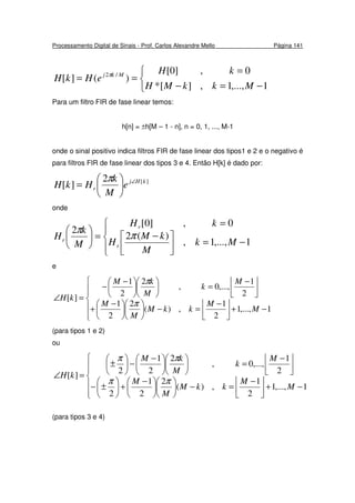 Processamento Digital de Sinais - Prof. Carlos Alexandre Mello Página 141



−=−
=
==
1,...,1,][*
0,]0[
)(][ /2
MkkMH
kH
eHkH Mkj π
Para um filtro FIR de fase linear temos:
h[n] = ±h[M – 1 - n], n = 0, 1, ..., M-1
onde o sinal positivo indica filtros FIR de fase linear dos tipos1 e 2 e o negativo é
para filtros FIR de fase linear dos tipos 3 e 4. Então H[k] é dado por:
][2
][ kHj
r e
M
k
HkH ∠






=
π
onde




−=


 −
=
=





1,...,1,
)(2
0,]0[
2
Mk
M
kM
H
kH
M
k
H
r
r
r π
π
e






−+


 −
=−










 −
+



 −
=










 −
−
=∠
1,...,1
2
1
,)(
2
2
1
2
1
,...,0,
2
2
1
][
M
M
kkM
M
M
M
k
M
kM
kH
π
π
(para tipos 1 e 2)
ou






−+


 −
=−










 −
+





±−



 −
=










 −
−





±
=∠
1,...,1
2
1
,)(
2
2
1
2
2
1
,...,0,
2
2
1
2
][
M
M
kkM
M
M
M
k
M
kM
kH
ππ
ππ
(para tipos 3 e 4)
 
