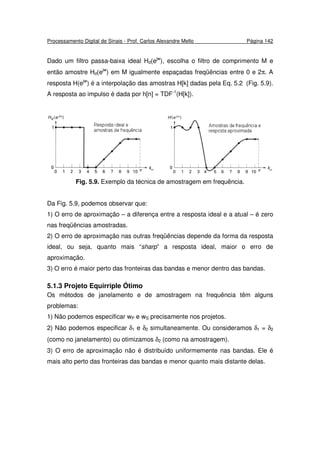 Processamento Digital de Sinais - Prof. Carlos Alexandre Mello Página 142
Dado um filtro passa-baixa ideal Hd(ejw
), escolha o filtro de comprimento M e
então amostre Hd(ejw
) em M igualmente espaçadas freqüências entre 0 e 2π. A
resposta H(ejw
) é a interpolação das amostras H[k] dadas pela Eq. 5.2 (Fig. 5.9).
A resposta ao impulso é dada por h[n] = TDF-1
(H[k]).
Fig. 5.9. Exemplo da técnica de amostragem em frequência.
Da Fig. 5.9, podemos observar que:
1) O erro de aproximação – a diferença entre a resposta ideal e a atual – é zero
nas freqüências amostradas.
2) O erro de aproximação nas outras freqüências depende da forma da resposta
ideal, ou seja, quanto mais “sharp” a resposta ideal, maior o erro de
aproximação.
3) O erro é maior perto das fronteiras das bandas e menor dentro das bandas.
5.1.3 Projeto Equirriple Ótimo
Os métodos de janelamento e de amostragem na frequência têm alguns
problemas:
1) Não podemos especificar wP e wS precisamente nos projetos.
2) Não podemos especificar δ1 e δ2 simultaneamente. Ou consideramos δ1 = δ2
(como no janelamento) ou otimizamos δ2 (como na amostragem).
3) O erro de aproximação não é distribuído uniformemente nas bandas. Ele é
mais alto perto das fronteiras das bandas e menor quanto mais distante delas.
 