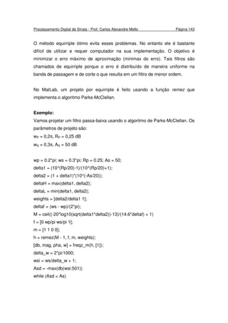 Processamento Digital de Sinais - Prof. Carlos Alexandre Mello Página 143
O método equirriple ótimo evita esses problemas. No entanto ele é bastante
difícil de utilizar e requer computador na sua implementação. O objetivo é
minimizar o erro máximo de aproximação (minimax do erro). Tais filtros são
chamados de equirriple porque o erro é distribuído de maneira uniforme na
banda de passagem e de corte o que resulta em um filtro de menor ordem.
No MatLab, um projeto por equirriple é feito usando a função remez que
implementa o algoritmo Parks-McClellan.
Exemplo:
Vamos projetar um filtro passa-baixa usando o algoritmo de Parks-McClellan. Os
parâmetros de projeto são:
wP = 0,2π, RP = 0,25 dB
wS = 0,3π, AS = 50 dB
wp = 0.2*pi; ws = 0.3*pi; Rp = 0.25; As = 50;
delta1 = (10^(Rp/20)-1)/(10^(Rp/20)+1);
delta2 = (1 + delta1)*(10^(-As/20));
deltaH = max(delta1, delta2);
deltaL = min(delta1, delta2);
weights = [delta2/delta1 1];
deltaf = (ws - wp)/(2*pi);
M = ceil((-20*log10(sqrt(delta1*delta2))-13)/(14.6*deltaf) + 1)
f = [0 wp/pi ws/pi 1];
m = [1 1 0 0];
h = remez(M - 1, f, m, weights);
[db, mag, pha, w] = freqz_m(h, [1]);
delta_w = 2*pi/1000;
wsi = ws/delta_w + 1;
Asd = -max(db(wsi:501))
while (Asd < As)
 