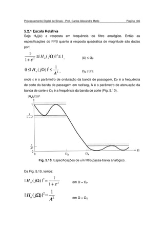 Processamento Digital de Sinais - Prof. Carlos Alexandre Mello Página 146
5.2.1 Escala Relativa
Seja Ha(j ) a resposta em frequência do filtro analógico. Então as
especificações do FPB quanto à resposta quadrática de magnitude são dadas
por:
1|)(|
1
1 2
2
≤Ω≤
+
jHa
ε , | | ≤ P
2
2 1
|)(|0
A
jHa ≤Ω≤ , S ≤ | |
onde ε é o parâmetro de ondulação da banda de passagem, P é a frequência
de corte da banda de passagem em rad/seg, A é o parâmetro de atenuação da
banda de corte e S é a frequência da banda de corte (Fig. 5.10).
Fig. 5.10. Especificações de um filtro passa-baixa analógico.
Da Fig. 5.10, temos:
2
2
1
1
|)(|
ε+
=ΩjHa em = P
2
2 1
|)(|
A
jHa =Ω em = S
 