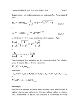 Processamento Digital de Sinais - Prof. Carlos Alexandre Mello Página 147
Os parâmetros ε e A estão relacionados aos parâmetros RP e AS na escala dB
como:
110
1
1
log10 10/
210 −=⇒
+
−= PR
PR ε
ε (Eq. 5.3)
e
20/
210 10
1
log10 SA
S A
A
A =⇒−= (Eq. 5.4)
As tolerâncias δ1 e δ2 da escala absoluta são relacionados a ε e A por:
1
1
2
1
1
1
2
1
1
1
1
δ
δ
ε
εδ
δ
−
=⇒
+
=
+
−
e
2
1
1
2 11
1 δ
δ
δ
δ +
=⇒=
+
A
A
Especificações de filtros analógicos não têm informação de fase. Para calcular a
função de sistema Ha(s) no domínio-s considere:
jsaa sHjH /
)()( =Ω
=Ω
então temos
Ω=
−=Ω−Ω=ΩΩ=Ω jsaaaaaaa sHsHjHjHjHjHjH )()()().()(*).(|)(| 2
ou
jsaaa jHsHsH
/
2
|)(|)().(
=Ω
Ω=−
Observação:
O domínio-s ou plano-s é o nome do plano complexo no qual a transformada de
Laplace é apresentada graficamente. A transformada de Laplace se relaciona
com a transformada de Fourier, mas enquanto a transformada de Fourier
 