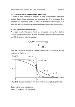 Processamento Digital de Sinais - Prof. Carlos Alexandre Mello Página 149
5.2.2 Características de Protótipos Analógicos
O projeto de filtros IIR reside na existência de filtros analógicos para obter filtros
digitais. Esses filtros analógicos são chamados de filtros protótipos. Três
protótipos são largamente usados na prática: Butterworth, Chebyshev (tipo I e II)
e Elíptico. Vamos ver as características das versões passa-baixa desses filtros.
1) Filtro Passa-Baixa de Butterworth
A principal característica desse filtro é que a resposta em magnitude é plana
(flat) na banda de passagem e de corte. A resposta quadrática de magnitude de
um FPB de N-ésima ordem é dada por:
N
c
a jH 2
2
1
1
|)(|






Ω
Ω
+
=Ω
onde N é a ordem do filtro e c é a frequência de corte. A plotagem de Ha(j ) é
mostrada na Fig. 5.12.
Fig. 5.12. Característica de um filtro Butterworth com variação de parâmetros.
Desse gráfico, podemos observar:
i) Em = 0, |Ha(j0)|2
= 1, para todo N.
 