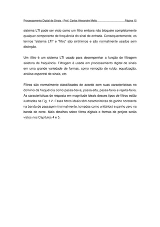 Processamento Digital de Sinais - Prof. Carlos Alexandre Mello Página 15
sistema LTI pode ser visto como um filtro embora não bloqueie completamente
qualquer componente de frequência do sinal de entrada. Consequentemente, os
termos “sistema LTI” e “filtro” são sinônimos e são normalmente usados sem
distinção.
Um filtro é um sistema LTI usado para desempenhar a função de filtragem
seletora de frequência. Filtragem é usada em processamento digital de sinais
em uma grande variedade de formas, como remoção de ruído, equalização,
análise espectral de sinais, etc.
Filtros são normalmente classificados de acordo com suas características no
domínio da frequência como passa-baixa, passa-alta, passa-faixa e rejeita-faixa.
As características de resposta em magnitude ideais desses tipos de filtros estão
ilustradas na Fig. 1.2. Esses filtros ideais têm características de ganho constante
na banda de passagem (normalmente, tomados como unitários) e ganho zero na
banda de corte. Mais detalhes sobre filtros digitais e formas de projeto serão
vistos nos Capítulos 4 e 5.
 