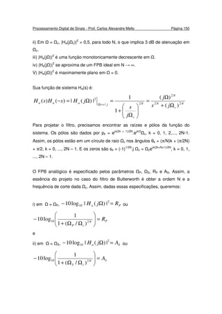 Processamento Digital de Sinais - Prof. Carlos Alexandre Mello Página 150
ii) Em = c, |Ha(j c)|2
= 0,5, para todo N, o que implica 3 dB de atenuação em
c.
iii) |Ha(j )|2
é uma função monotonicamente decrescente em .
iv) |Ha(j )|2
se aproxima de um FPB ideal em N → ∞.
V) |Ha(j )|2
é maximamente plano em = 0.
Sua função de sistema Ha(s) é:
N
c
N
N
N
c
jsaaa
js
j
j
s
jHsHsH 22
2
2/
2
)(
)(
1
1
|)(|)()(
Ω+
Ω
=






Ω
+
=Ω=−
=Ω
Para projetar o filtro, precisamos encontrar as raízes e pólos da função do
sistema. Os pólos são dados por pk = ejπ(2k + 1)/2N
.ejπ/2
c, k = 0, 1, 2,..., 2N-1.
Assim, os pólos estão em um círculo de raio c nos ângulos θk = (π/N)k + (π/2N)
+ π/2, k = 0, ..., 2N – 1. E os zeros são sk = (-1)1/2N
.j c = cejπ(2k+N+1)/2N
, k = 0, 1,
..., 2N – 1.
O FPB analógico é especificado pelos parâmetros P, S, RP e AS. Assim, a
essência do projeto no caso do filtro de Butterworth é obter a ordem N e a
frequência de corte dada c. Assim, dadas essas especificações, queremos:
i) em = P, Pa RjH =Ω− 2
10 |)(|log10 ou
PN
cP
R=





ΩΩ+
− 210
)/(1
1
log10
e
ii) em = S, Sa AjH =Ω− 2
10 |)(|log10 ou
SN
cS
A=





ΩΩ+
− 210
)/(1
1
log10
 